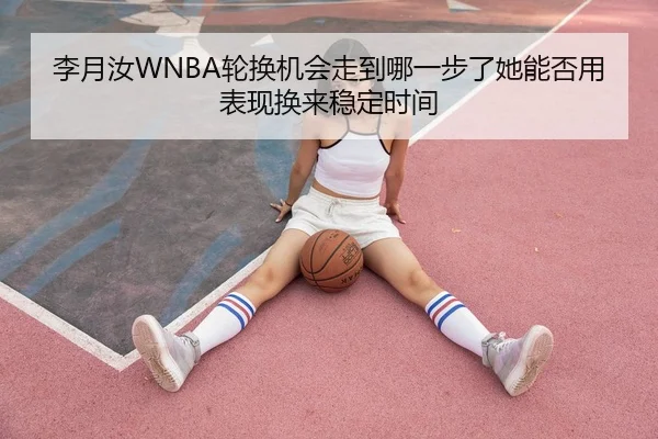 李月汝WNBA轮换机会走到哪一步了她能否用表现换来稳定时间
